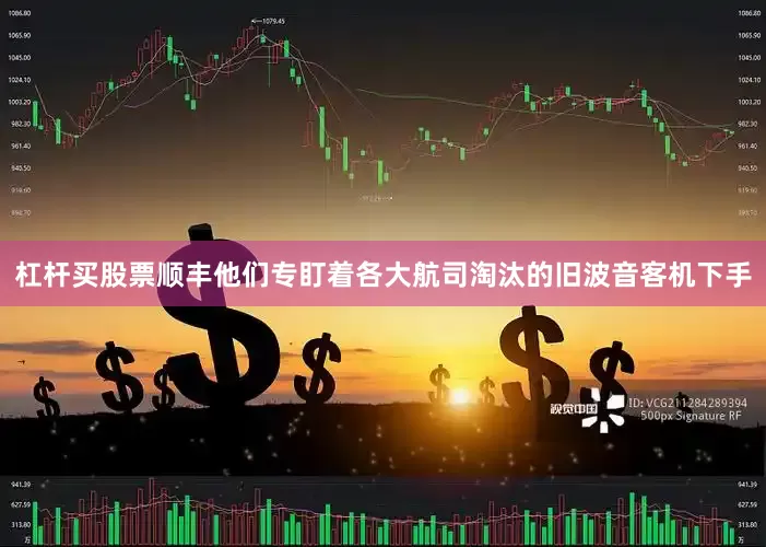 杠杆买股票顺丰他们专盯着各大航司淘汰的旧波音客机下手