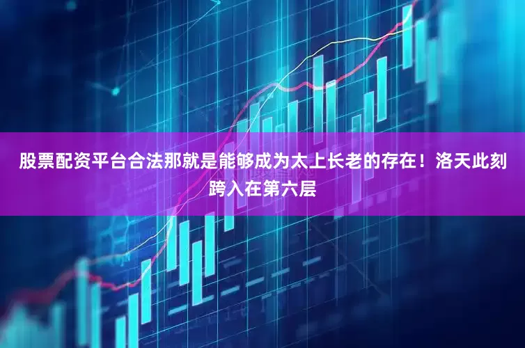 股票配资平台合法那就是能够成为太上长老的存在！洛天此刻跨入在第六层