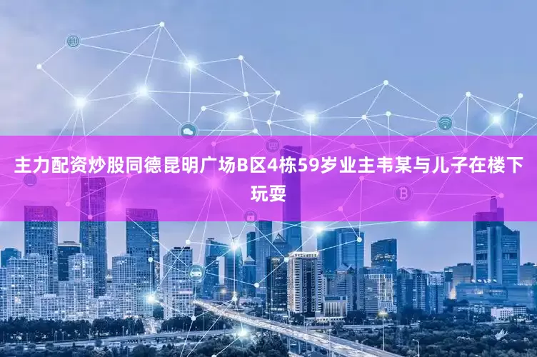 主力配资炒股同德昆明广场B区4栋59岁业主韦某与儿子在楼下玩耍