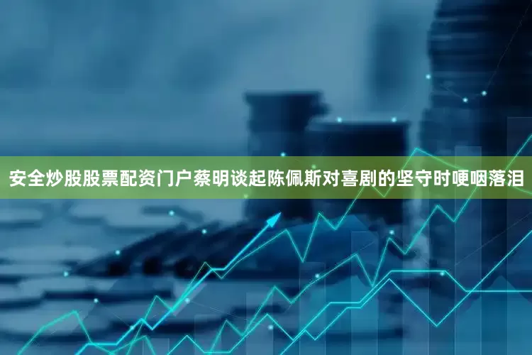 安全炒股股票配资门户蔡明谈起陈佩斯对喜剧的坚守时哽咽落泪