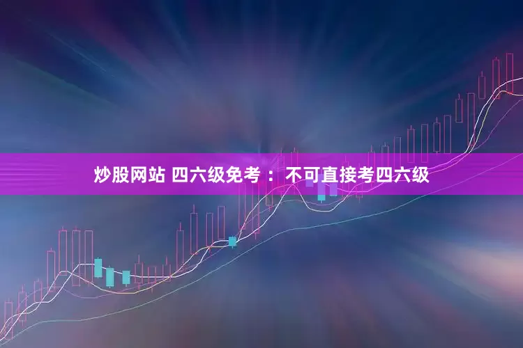 炒股网站 四六级免考 ：不可直接考四六级