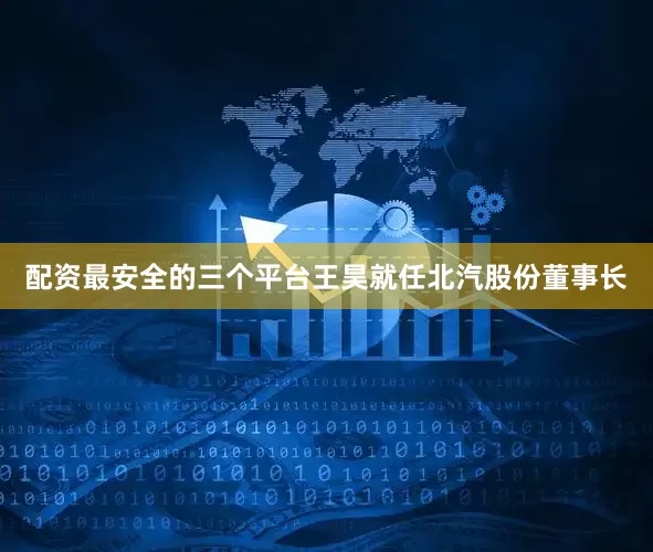 配资最安全的三个平台王昊就任北汽股份董事长