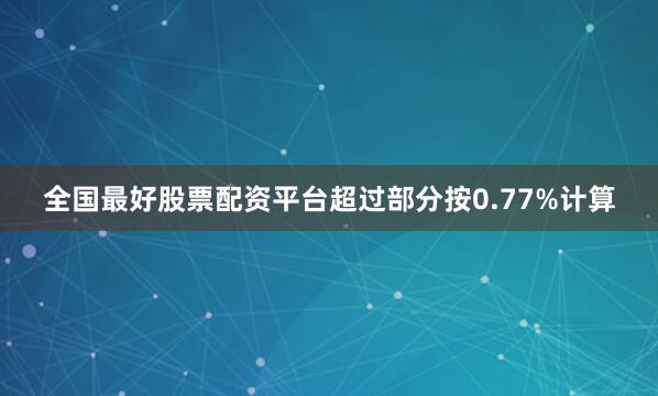 全国最好股票配资平台超过部分按0.77%计算