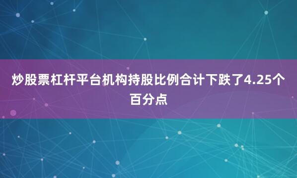 炒股票杠杆平台机构持股比例合计下跌了4.25个百分点