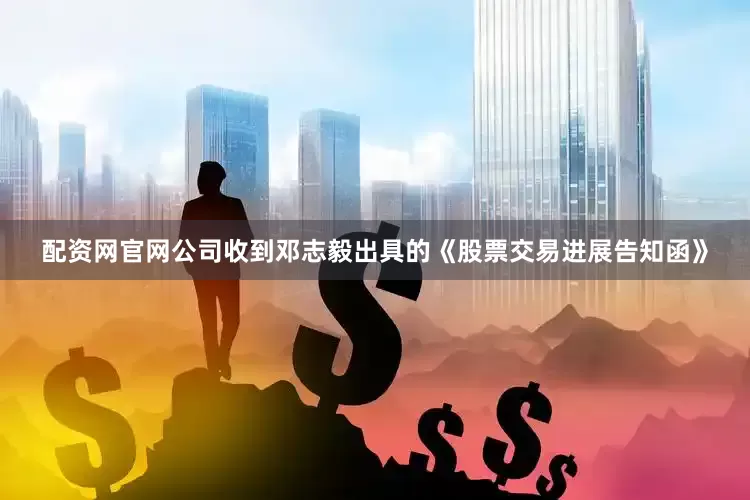 配资网官网公司收到邓志毅出具的《股票交易进展告知函》